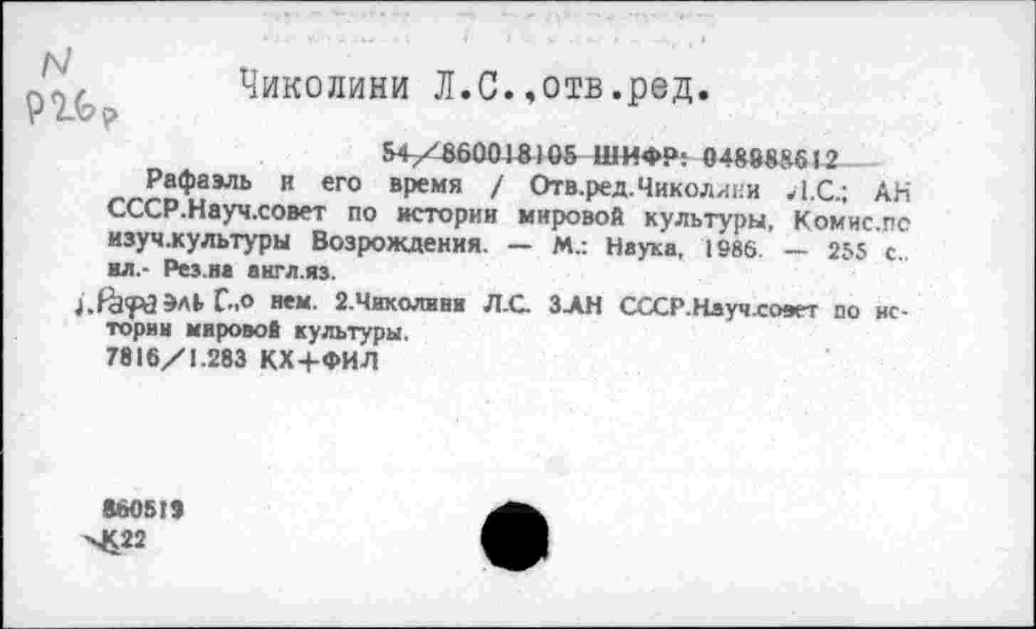 ﻿N
Чиколини Л.С.,отв.ред.
54/860018)05 ШИФР: 048888612
_Р®Фаэль н его время / Отв.ред. Чиколини Л.С.; АН СССР.Науч.совет по истории мировой культуры, Комис по изуч.культуры Возрождения. — М.: Наука, 1986 — 255 с ил.- Рез.на англ.яз.
С.о нем. 2.ЧИКОЛИНК Л.С ЗАН СССР.Науч.сс»гт по истории мировой культуры, 7816/1.283 КХ/ФИЛ
860519 ■ч£22